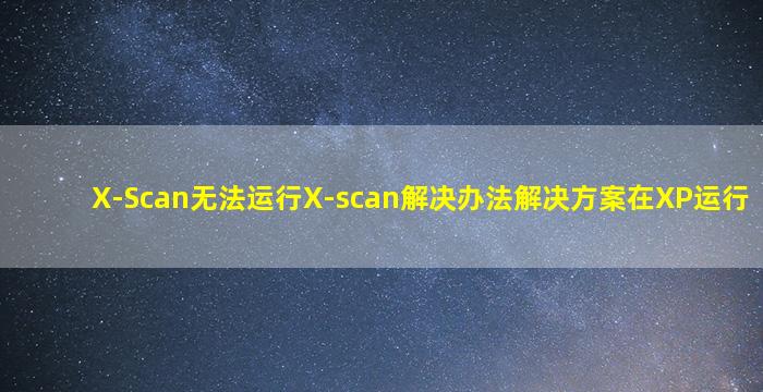 X-Scan无法运行X-scan解决办法解决方案在XP运行