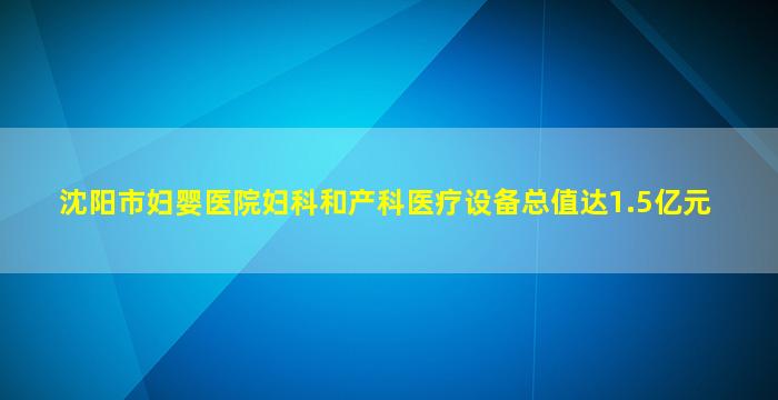 沈阳市妇婴医院妇科和产科医疗设备总值达1.5亿元