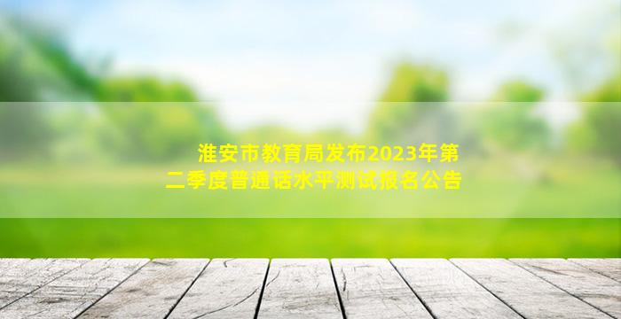 淮安市教育局发布2023年第二季度普通话水平测试报名公告